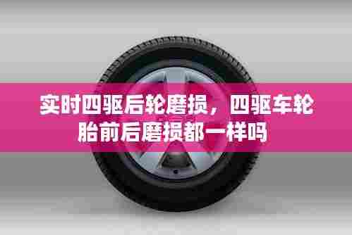 实时四驱后轮磨损,四驱车轮胎前后磨损都一样吗