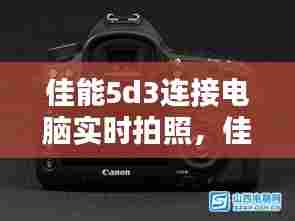 佳能5d3连接电脑实时拍照,佳能5d相机连接电脑实时拍摄