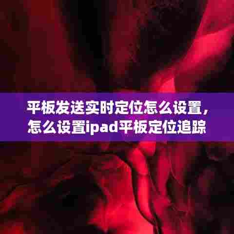 平板发送实时定位怎么设置,怎么设置ipad平板定位追踪