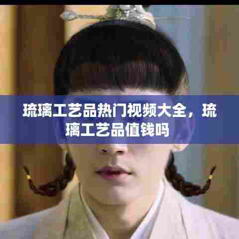 琉璃工艺品热门视频大全,琉璃工艺品值钱吗