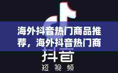 海外抖音热门商品推荐,海外抖音热门商品推荐怎么关闭