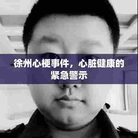 徐州心梗事件,心脏健康的紧急警示