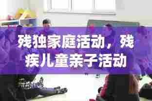 残独家庭活动，残疾儿童亲子活动 