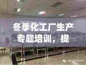 冬季化工厂生产专题培训,提升安全生产能力,助力企业稳定发展