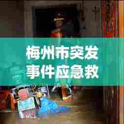 梅州市突发事件应急救援，全方位守护，保障安全无死角！