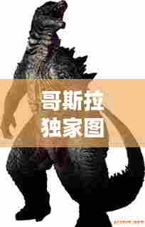 哥斯拉独家图片高清图库,哥斯拉图片大全大图霸气