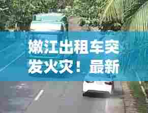 嫩江出租车突发火灾！最新视频曝光事故现场惊人瞬间