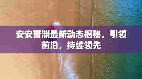 安安萧渊最新动态揭秘,引领前沿,持续领先