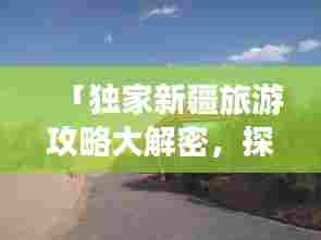 「独家新疆旅游攻略大解密,探寻神秘西域的别样风情之旅」