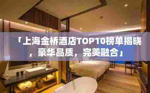 「上海金桥酒店TOP10榜单揭晓,豪华品质,完美融合」