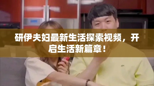 研伊夫妇最新生活探索视频,开启生活新篇章!