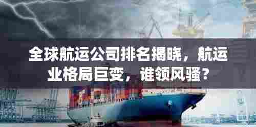 全球航运公司排名揭晓,航运业格局巨变,谁领风骚?