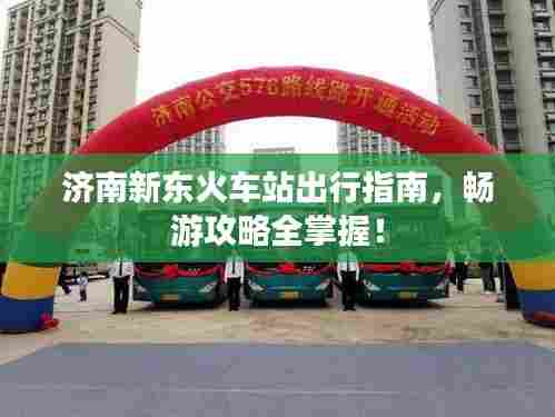 济南新东火车站出行指南,畅游攻略全掌握!