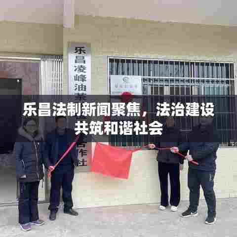 乐昌法制新闻聚焦,法治建设共筑和谐社会