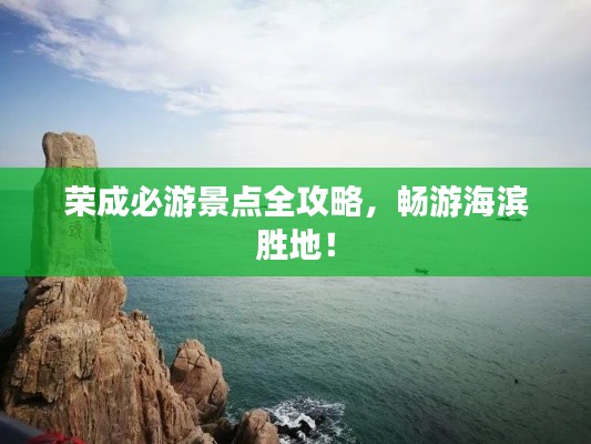 荣成必游景点全攻略,畅游海滨胜地!