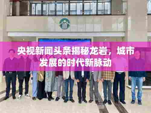 央视新闻头条揭秘龙岩，城市发展的时代新脉动