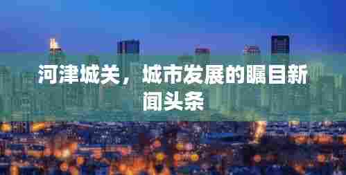 河津城关,城市发展的瞩目新闻头条