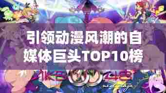 引领动漫风潮的自媒体巨头TOP10榜单揭晓!