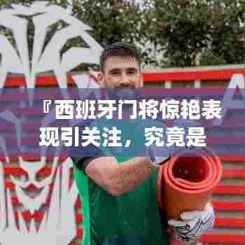 『西班牙门将惊艳表现引关注,究竟是谁?百度带你揭秘!』