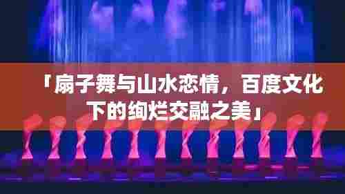 「扇子舞与山水恋情,百度文化下的绚烂交融之美」
