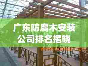 广东防腐木安装公司排名揭晓，专业团队打造优质工程！