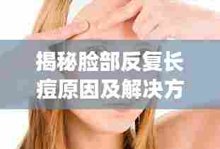 揭秘脸部反复长痘原因及解决方案,针对性消除痘痘困扰