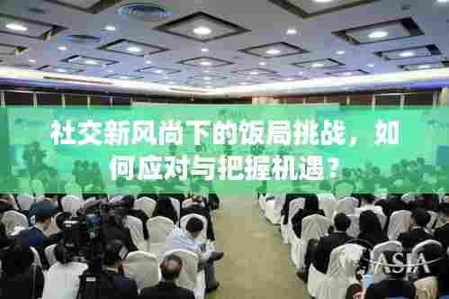 社交新风尚下的饭局挑战,如何应对与把握机遇?