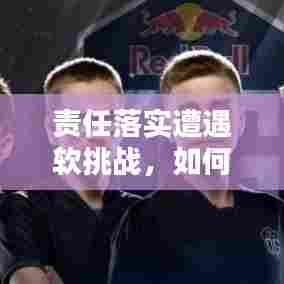 责任落实遭遇软挑战,如何应对与突破?