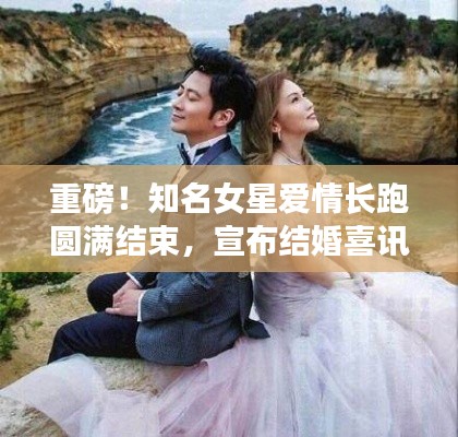 重磅!知名女星爱情长跑圆满结束,宣布结婚喜讯!